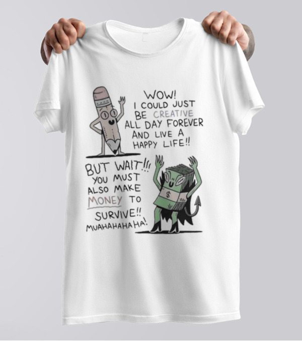 WOW I COULD JUST BE CREATIVE ALL DAY FOREVER AND LIVE A HAPPY LIFE BUT WAIT YOU MUST ALSO MAKE MONEY TO SURVIVE MUAHAHAHAHAHA T-Shirt