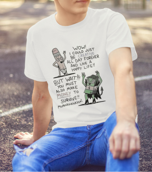 WOW I COULD JUST BE CREATIVE ALL DAY FOREVER AND LIVE A HAPPY LIFE BUT WAIT YOU MUST ALSO MAKE MONEY TO SURVIVE MUAHAHAHAHAHA T-Shirt