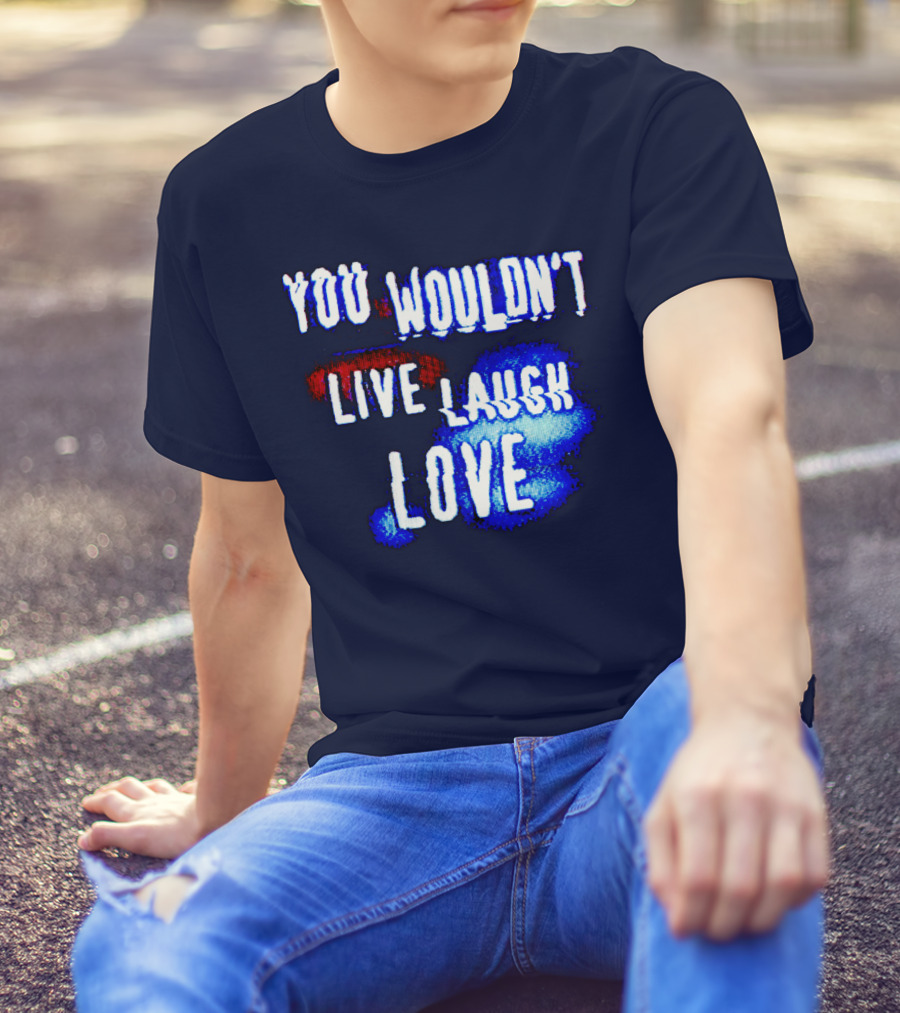 YOU WOULDN'T LIVE LAUGH LOVE T-Shirt